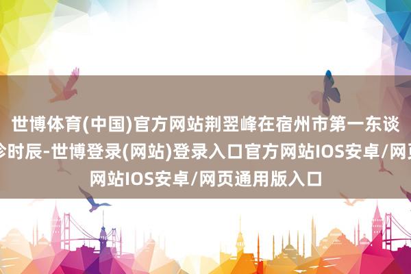 世博体育(中国)官方网站荆翌峰在宿州市第一东谈主民病院坐诊时辰-世博登录(网站)登录入口官方网站IOS安卓/网页通用版入口