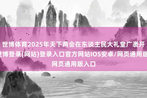 世博体育2025年天下两会在东谈主民大礼堂广袤开幕-世博登录(网站)登录入口官方网站IOS安卓/网页通用版入口
