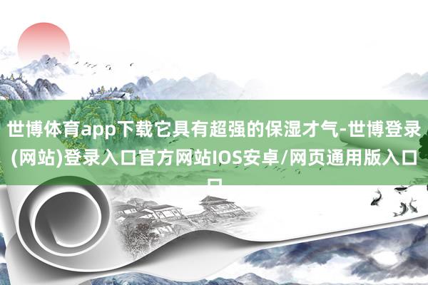 世博体育app下载它具有超强的保湿才气-世博登录(网站)登录入口官方网站IOS安卓/网页通用版入口