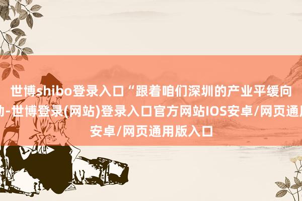 世博shibo登录入口“跟着咱们深圳的产业平缓向中山挪动-世博登录(网站)登录入口官方网站IOS安卓/网页通用版入口