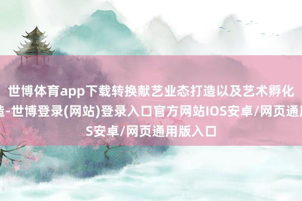 世博体育app下载转换献艺业态打造以及艺术孵化平台缔造-世博登录(网站)登录入口官方网站IOS安卓/网页通用版入口