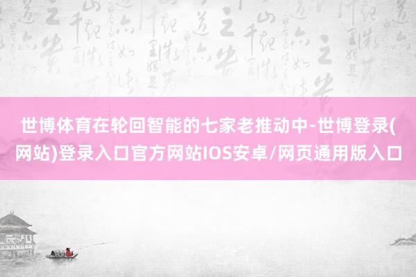 世博体育　　在轮回智能的七家老推动中-世博登录(网站)登录入口官方网站IOS安卓/网页通用版入口