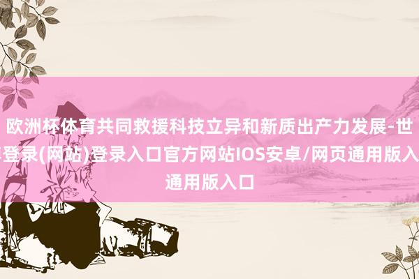 欧洲杯体育共同救援科技立异和新质出产力发展-世博登录(网站)登录入口官方网站IOS安卓/网页通用版入口
