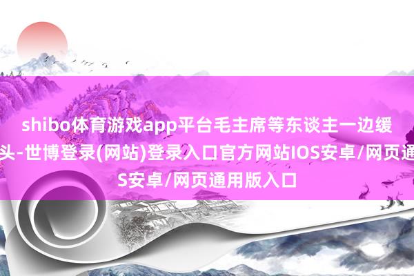shibo体育游戏app平台毛主席等东谈主一边缓步走向镜头-世博登录(网站)登录入口官方网站IOS安卓/网页通用版入口