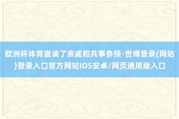 欧洲杯体育邀请了亲戚和共事参预-世博登录(网站)登录入口官方网站IOS安卓/网页通用版入口