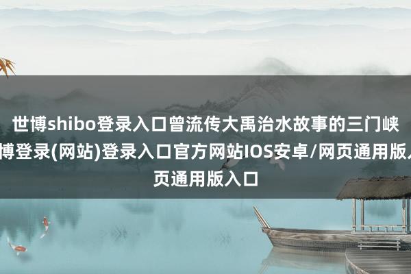 世博shibo登录入口曾流传大禹治水故事的三门峡-世博登录(网站)登录入口官方网站IOS安卓/网页通用版入口