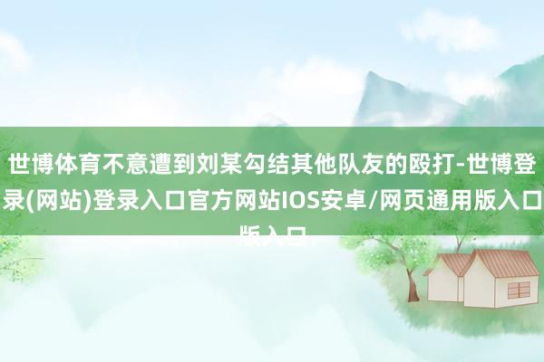 世博体育不意遭到刘某勾结其他队友的殴打-世博登录(网站)登录入口官方网站IOS安卓/网页通用版入口
