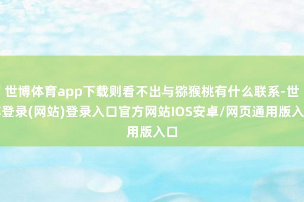 世博体育app下载则看不出与猕猴桃有什么联系-世博登录(网站)登录入口官方网站IOS安卓/网页通用版入口