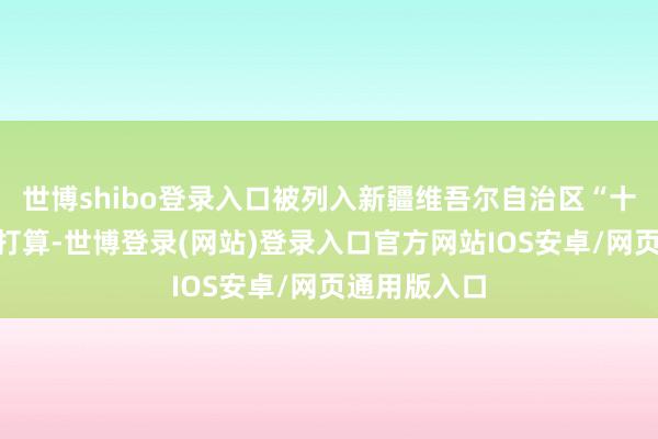 世博shibo登录入口被列入新疆维吾尔自治区“十四五”重心打算-世博登录(网站)登录入口官方网站IOS安卓/网页通用版入口